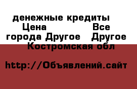 денежные кредиты! › Цена ­ 500 000 - Все города Другое » Другое   . Костромская обл.